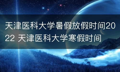 天津医科大学暑假放假时间2022 天津医科大学寒假时间