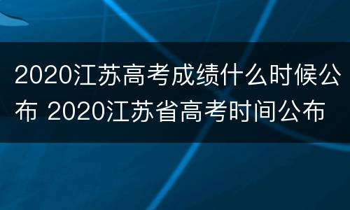 2020江苏高考成绩什么时候公布 2020江苏省高考时间公布