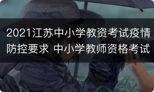 2021江苏中小学教资考试疫情防控要求 中小学教师资格考试疫情防控须知