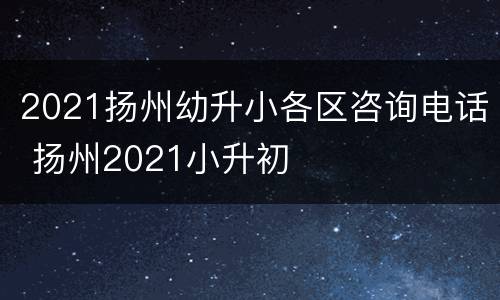 2021扬州幼升小各区咨询电话 扬州2021小升初