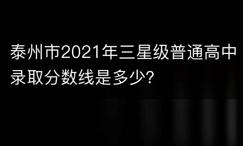 泰州市2021年三星级普通高中录取分数线是多少？