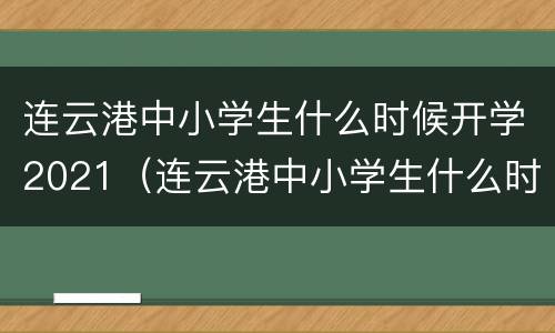 连云港中小学生什么时候开学2021（连云港中小学生什么时候开学2021年11月）