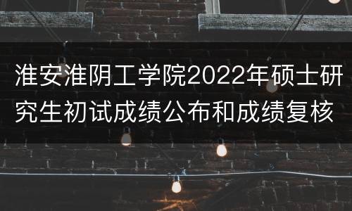 淮安淮阴工学院2022年硕士研究生初试成绩公布和成绩复核通知