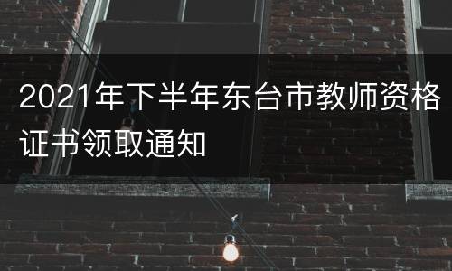 2021年下半年东台市教师资格证书领取通知