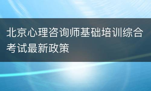 北京心理咨询师基础培训综合考试最新政策