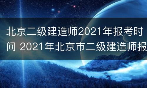 北京二级建造师2021年报考时间 2021年北京市二级建造师报考时间