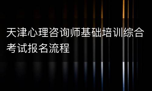 天津心理咨询师基础培训综合考试报名流程