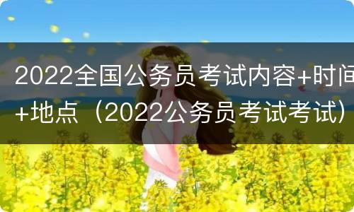 2022全国公务员考试内容+时间+地点（2022公务员考试考试）