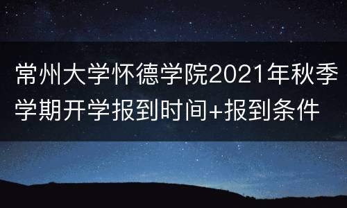 常州大学怀德学院2021年秋季学期开学报到时间+报到条件