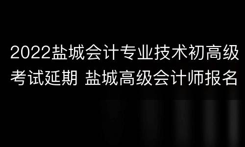 2022盐城会计专业技术初高级考试延期 盐城高级会计师报名