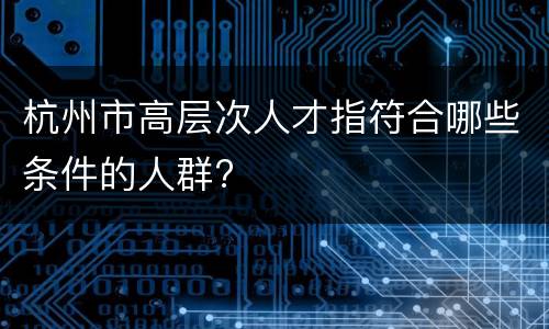 杭州市高层次人才指符合哪些条件的人群?