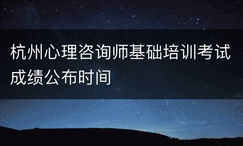 杭州心理咨询师基础培训考试成绩公布时间