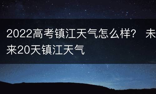 2022高考镇江天气怎么样？ 未来20天镇江天气