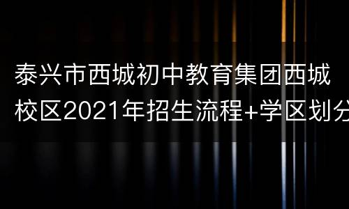 泰兴市西城初中教育集团西城校区2021年招生流程+学区划分