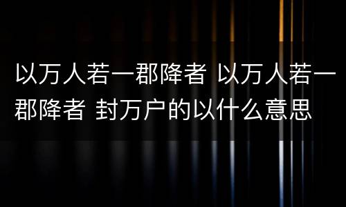 以万人若一郡降者 以万人若一郡降者 封万户的以什么意思