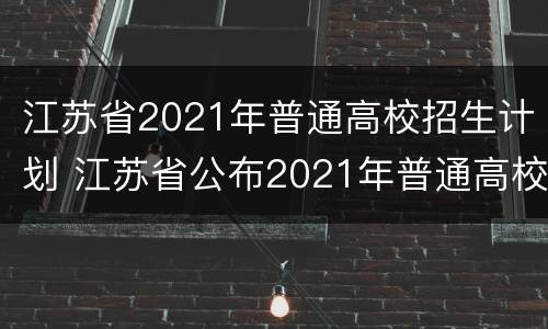 江苏省2021年普通高校招生计划 江苏省公布2021年普通高校招生计划