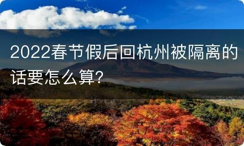 2022春节假后回杭州被隔离的话要怎么算？