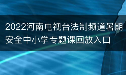 2022河南电视台法制频道暑期安全中小学专题课回放入口