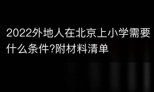 2022外地人在北京上小学需要什么条件?附材料清单