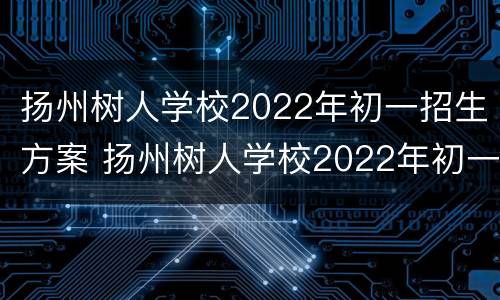 扬州树人学校2022年初一招生方案 扬州树人学校2022年初一招生方案表