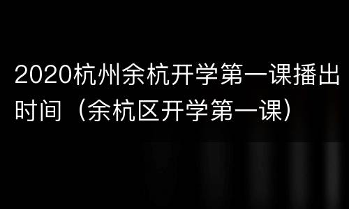 2020杭州余杭开学第一课播出时间（余杭区开学第一课）