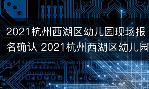 2021杭州西湖区幼儿园现场报名确认 2021杭州西湖区幼儿园现场报名确认公告