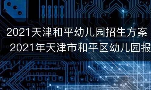 2021天津和平幼儿园招生方案 2021年天津市和平区幼儿园报名时间