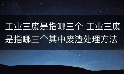 工业三废是指哪三个 工业三废是指哪三个其中废渣处理方法是