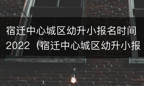 宿迁中心城区幼升小报名时间2022（宿迁中心城区幼升小报名时间2022年级）