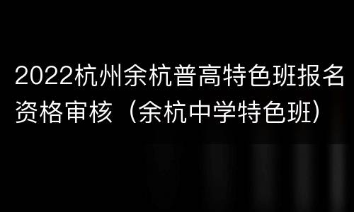 2022杭州余杭普高特色班报名资格审核（余杭中学特色班）