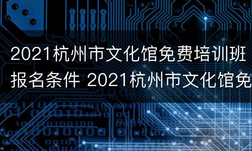 2021杭州市文化馆免费培训班报名条件 2021杭州市文化馆免费培训班报名条件是什么