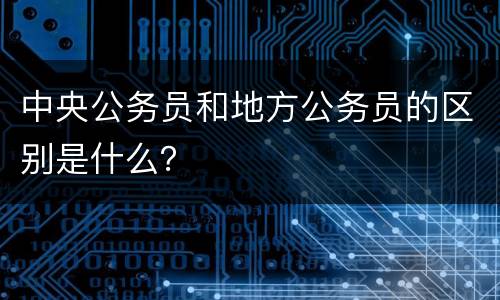 中央公务员和地方公务员的区别是什么？