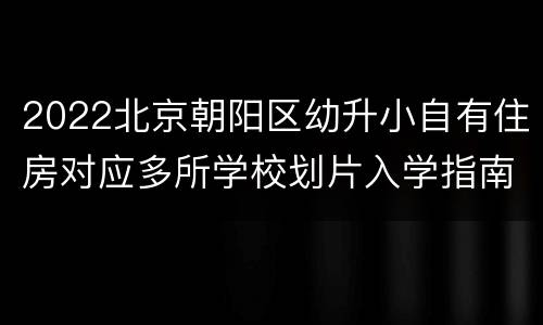 2022北京朝阳区幼升小自有住房对应多所学校划片入学指南