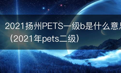 2021扬州PETS一级b是什么意思（2021年pets二级）