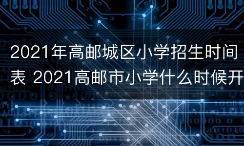 2021年高邮城区小学招生时间表 2021高邮市小学什么时候开学