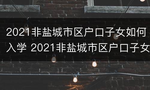 2021非盐城市区户口子女如何入学 2021非盐城市区户口子女如何入学呢