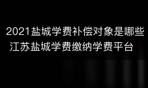 2021盐城学费补偿对象是哪些 江苏盐城学费缴纳学费平台