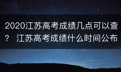 2020江苏高考成绩几点可以查？ 江苏高考成绩什么时间公布2020