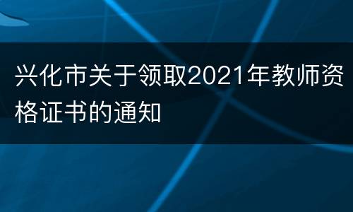 兴化市关于领取2021年教师资格证书的通知