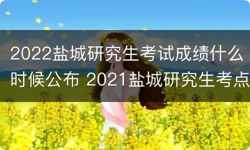 2022盐城研究生考试成绩什么时候公布 2021盐城研究生考点