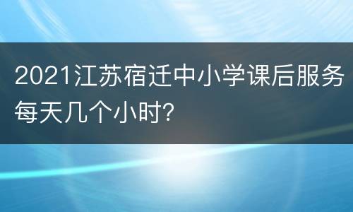 2021江苏宿迁中小学课后服务每天几个小时？