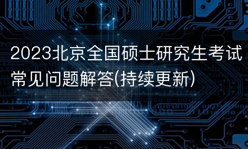 2023北京全国硕士研究生考试常见问题解答(持续更新)