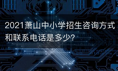 2021萧山中小学招生咨询方式和联系电话是多少？