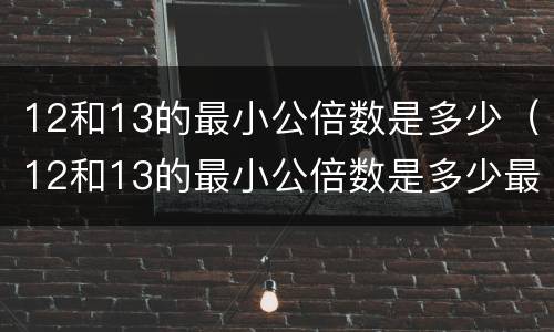 12和13的最小公倍数是多少（12和13的最小公倍数是多少最大公因数是多少）