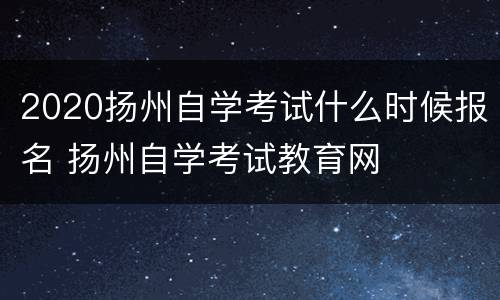 2020扬州自学考试什么时候报名 扬州自学考试教育网