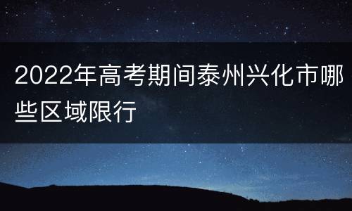 2022年高考期间泰州兴化市哪些区域限行