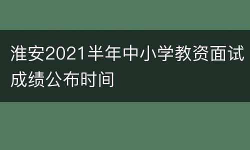 淮安2021半年中小学教资面试成绩公布时间