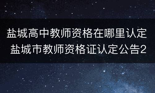 盐城高中教师资格在哪里认定 盐城市教师资格证认定公告2020