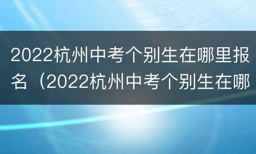 2022杭州中考个别生在哪里报名（2022杭州中考个别生在哪里报名考试）