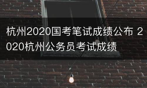 杭州2020国考笔试成绩公布 2020杭州公务员考试成绩